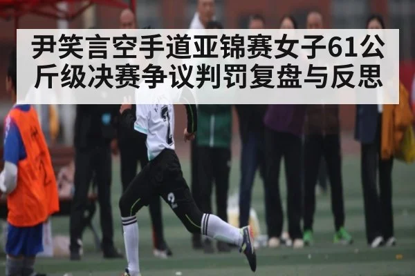 尹笑言空手道亚锦赛女子61公斤级决赛争议判罚复盘与反思